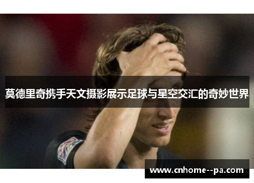 莫德里奇携手天文摄影展示足球与星空交汇的奇妙世界