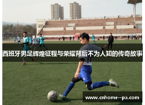 西班牙男足辉煌征程与荣耀背后不为人知的传奇故事