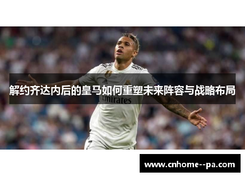 解约齐达内后的皇马如何重塑未来阵容与战略布局