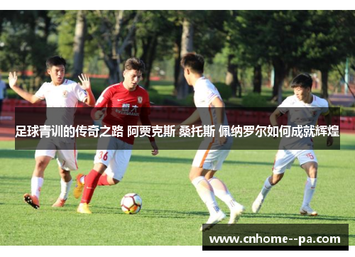 足球青训的传奇之路 阿贾克斯 桑托斯 佩纳罗尔如何成就辉煌 足球青训的传奇之路 阿贾克斯 桑托斯 佩纳罗尔如何成就辉煌