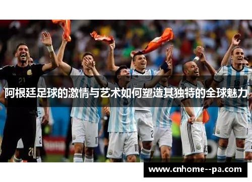 阿根廷足球的激情与艺术如何塑造其独特的全球魅力 阿根廷足球的激情与艺术如何塑造其独特的全球魅力