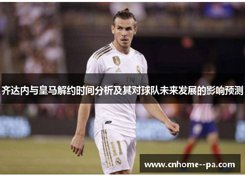 齐达内与皇马解约时间分析及其对球队未来发展的影响预测 齐达内与皇马解约时间分析及其对球队未来发展的影响预测