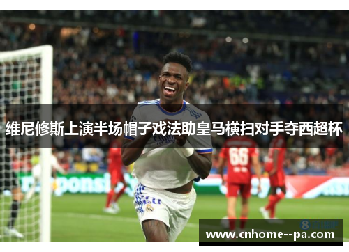 维尼修斯上演半场帽子戏法助皇马横扫对手夺西超杯