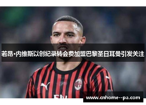 若昂·内维斯以创纪录转会费加盟巴黎圣日耳曼引发关注