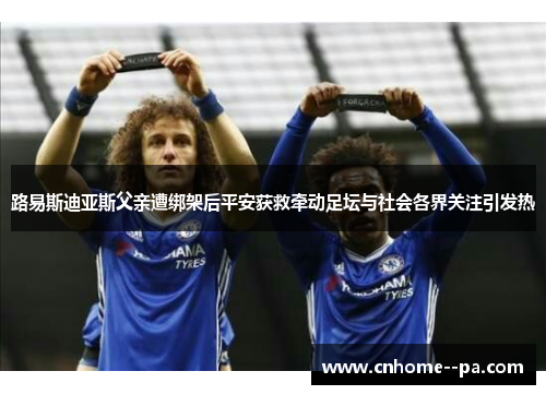 路易斯迪亚斯父亲遭绑架后平安获救牵动足坛与社会各界关注引发热 路易斯迪亚斯父亲遭绑架后平安获救牵动足坛与社会各界关注引发热