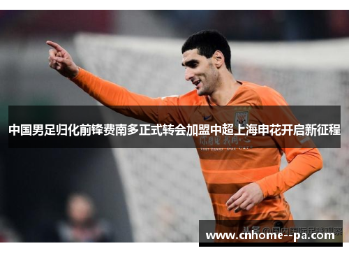 中国男足归化前锋费南多正式转会加盟中超上海申花开启新征程 中国男足归化前锋费南多正式转会加盟中超上海申花开启新征程