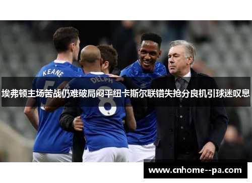 埃弗顿主场苦战仍难破局闷平纽卡斯尔联错失抢分良机引球迷叹息 埃弗顿主场苦战仍难破局闷平纽卡斯尔联错失抢分良机引球迷叹息