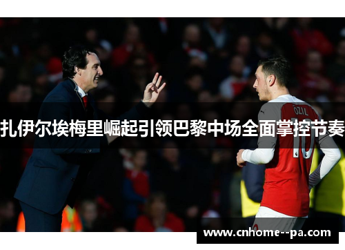 扎伊尔埃梅里崛起引领巴黎中场全面掌控节奏
