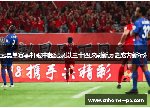 武磊单赛季打破中超纪录以三十四球刷新历史成为新标杆