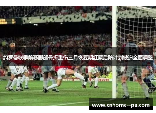 约罗曼联季前赛脚部骨折重伤三月恢复期红魔后防计划被迫全面调整