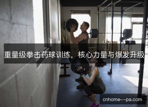 重量级拳击药球训练，核心力量与爆发升级
